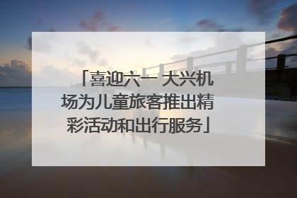喜迎六一 大兴机场为儿童旅客推出精彩活动和出行服务