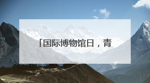 国际博物馆日，青博邀请多位专家免费“鉴宝”啦！