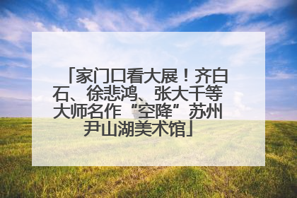 家门口看大展！齐白石、徐悲鸿、张大千等大师名作“空降”苏州尹山湖美术馆