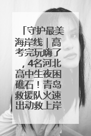 守护最美海岸线｜高考完玩嗨了，4名河北高中生夜困礁石！青岛救援队火速出动救上岸