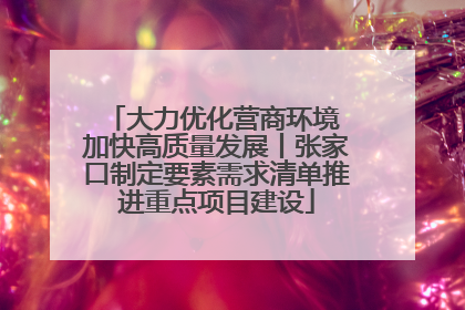 大力优化营商环境 加快高质量发展丨张家口制定要素需求清单推进重点项目建设