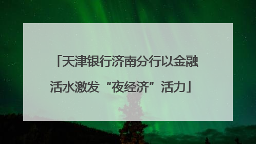 天津银行济南分行以金融活水激发“夜经济”活力