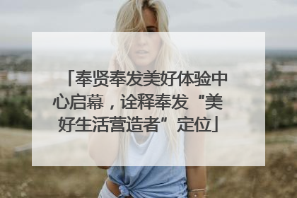 奉贤奉发美好体验中心启幕，诠释奉发“美好生活营造者”定位