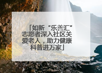 如新“乐善汇”志愿者深入社区关爱老人，助力健康科普进万家