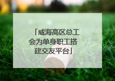威海高区总工会为单身职工搭建交友平台