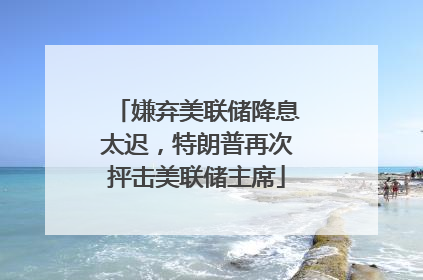 嫌弃美联储降息太迟，特朗普再次抨击美联储主席