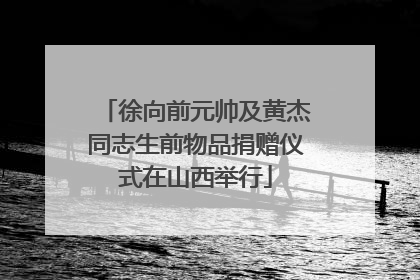 徐向前元帅及黄杰同志生前物品捐赠仪式在山西举行