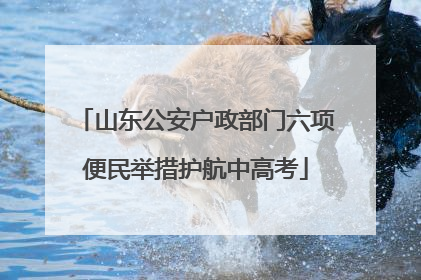山东公安户政部门六项便民举措护航中高考