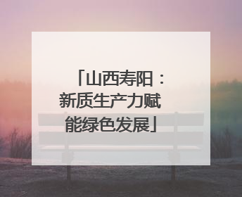 山西寿阳：新质生产力赋能绿色发展