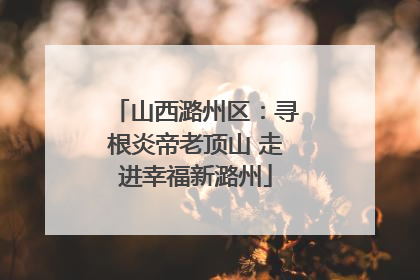 山西潞州区：寻根炎帝老顶山 走进幸福新潞州