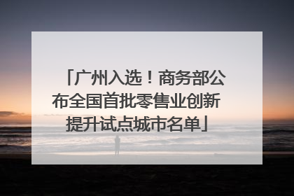 广州入选！商务部公布全国首批零售业创新提升试点城市名单