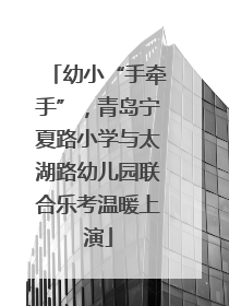 幼小“手牵手”，青岛宁夏路小学与太湖路幼儿园联合乐考温暖上演
