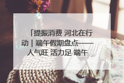 提振消费 河北在行动｜端午假期盘点——人气旺 活力足 端午经济“热浪”迭起