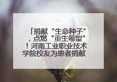 捐献“生命种子”,点燃“重生希望”!河南工业职业技术学院校友为患者捐献造血干细胞