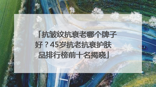 抗皱纹抗衰老哪个牌子好？45岁抗老抗衰护肤品排行榜前十名揭晓