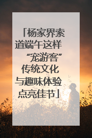 杨家界索道端午这样“宠游客” 传统文化与趣味体验点亮佳节