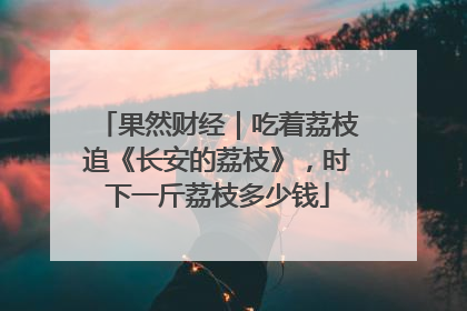 果然财经｜吃着荔枝追《长安的荔枝》，时下一斤荔枝多少钱