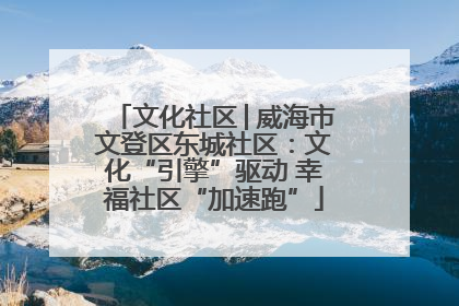 文化社区│威海市文登区东城社区：文化“引擎”驱动 幸福社区“加速跑”