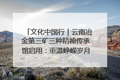 文化中国行｜云南冶金第三矿三种精神传承馆启用：重温峥嵘岁月 细品冶金魅力