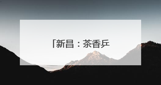 新昌：茶香乒乓，双赛联动赋能乡村振兴