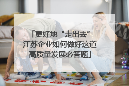 更好地“走出去” 江苏企业如何做好这道高质量发展必答题