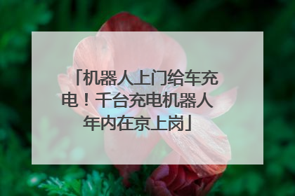 机器人上门给车充电！千台充电机器人年内在京上岗