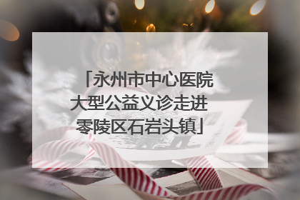 永州市中心医院大型公益义诊走进零陵区石岩头镇