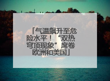 气温飙升至危险水平！“双热穹顶现象”席卷欧洲和美国