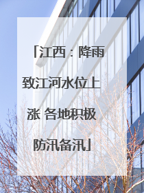 江西：降雨致江河水位上涨 各地积极防汛备汛