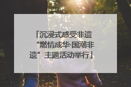 沉浸式感受非遗 “燃情成华·国潮非遗”主题活动举行