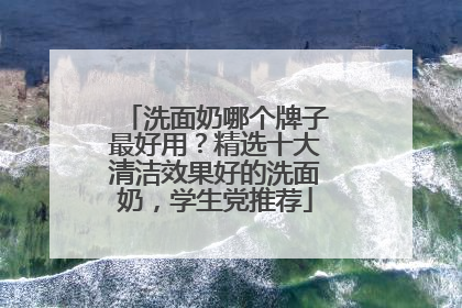 洗面奶哪个牌子最好用？精选十大清洁效果好的洗面奶，学生党推荐