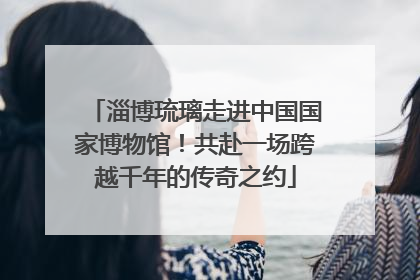 淄博琉璃走进中国国家博物馆！共赴一场跨越千年的传奇之约