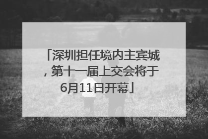 深圳担任境内主宾城，第十一届上交会将于6月11日开幕