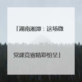 湖南湘潭：这场微党课竞赛精彩纷呈