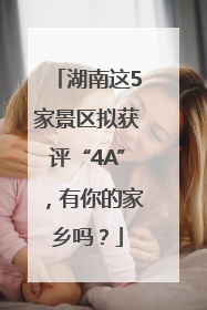 湖南这5家景区拟获评“4A”，有你的家乡吗？