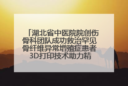 湖北省中医院院创伤骨科团队成功救治罕见骨纤维异常增殖症患者 3D打印技术助力精准矫形手术