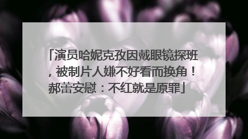 演员哈妮克孜因戴眼镜探班，被制片人嫌不好看而换角！郝蕾安慰：不红就是原罪