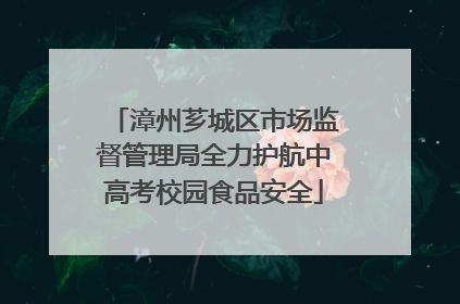 漳州芗城区市场监督管理局全力护航中高考校园食品安全