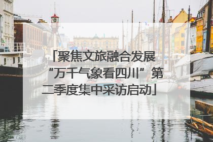 聚焦文旅融合发展 “万千气象看四川”第二季度集中采访启动