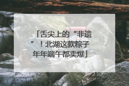 舌尖上的“非遗”！北湖这款粽子年年端午都卖爆