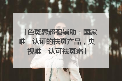 色斑界超强辅助：国家唯一认证的祛斑产品，央视唯一认可祛斑霜