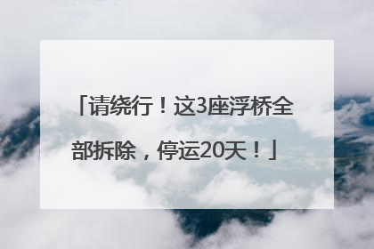 请绕行！这3座浮桥全部拆除，停运20天！