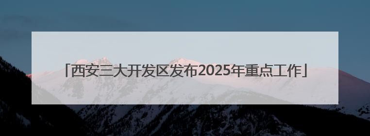 西安三大开发区发布2025年重点工作