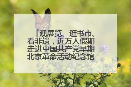 观展览、逛书市、看非遗，近万人假期走进中国共产党早期北京革命活动纪念馆解锁参观新体验