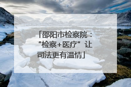 邵阳市检察院：“检察+医疗”让司法更有温情