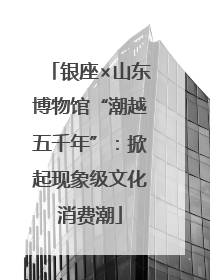 银座×山东博物馆“潮越五千年”：掀起现象级文化消费潮