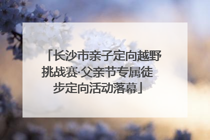 长沙市亲子定向越野挑战赛·父亲节专属徒步定向活动落幕