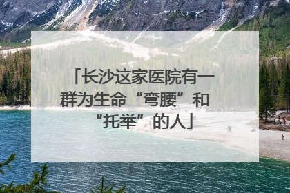 长沙这家医院有一群为生命“弯腰”和“托举”的人