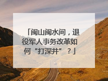 闽山闽水间，退役军人事务改革如何“打深井”？