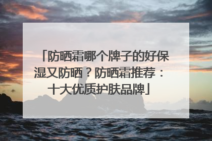 防晒霜哪个牌子的好保湿又防晒？防晒霜推荐：十大优质护肤品牌